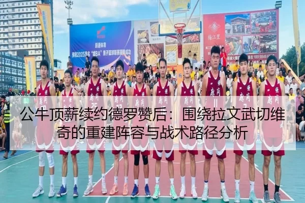 公牛顶薪续约德罗赞后：围绕拉文武切维奇的重建阵容与战术路径分析